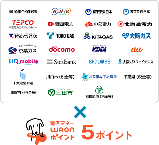 対象のお支払い先（収納機関）国民年金保険料、NHK、NTT東日本、NTT西日本、TEPCO、関西電力、中部電力、北海道電力、TOKYO GAS、TOHO GAS、KITAGAS、大阪ガス、京葉ガス、NTT docomo、KDDI、au、UQ mobile、SoftBank、BIGLOBE、大阪ガスファイナンス（※電気・ガス料金のお支払いのみ対象）、千葉県営水道、川口市（税金等）、川口市上下水道局、千葉県（税金等）、川崎市（税金等）、三田市、相模原市（税金等）。×電子マネーWAONポイント5ポイント