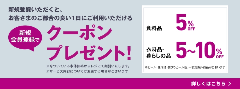 新規登録いただくと期間中、お客さまのご都合の良い1日にご利用いただける新規会員登録てクーポンプレゼント! ※今ついている本体価格からレジにて割引いたします。※サービス内容については変更する場合がございます 食料品5%OFF※ 衣料品 暮らしの品5～10%OFF ビール・発泡酒・第3のビール他、一部対象外商品がございます。詳しくはこちら