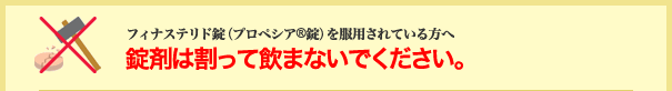 フィナステリド錠(プロペシア®錠)を服用されている方へ 錠剤は割って飲まないでください。