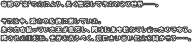 奇跡の”泉”の力により、長く繁栄してきたとある世界――。そこは今、滅亡の危機に瀕していた。泉の力を操っていた王が急死し、同時に泉も枯れてしまったのである。残された王妃は、世界を救うべく、娘に古い言い伝えを聞かせる……。