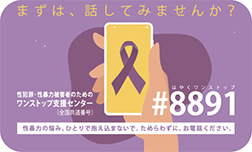 まずは、話してみませんか？性犯罪・性暴力被害者のためのワンストップ支援センター（全国共通短縮番号） #8891 はやくワンストップ性暴力の悩み、ひとりで抱え込まないで。ためらわずに、お電話ください。