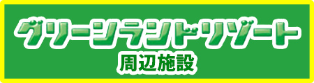 グリーランドリゾート周辺施設情報へ