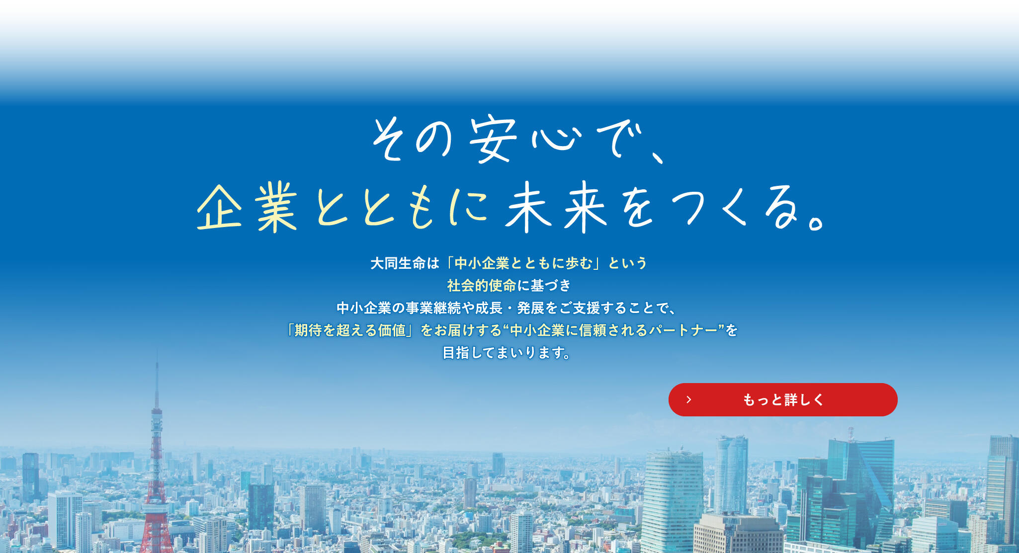 その安心で、企業とともに未来をつくる。 大同生命は「中小企業とともに歩む」という社会的使命に基づき 中小企業の事業継続や成長・発展をご支援することで、 「期待を超える価値」をお届けする"中小企業に信頼されるパートナー"を目指してまいります。もっと詳しく