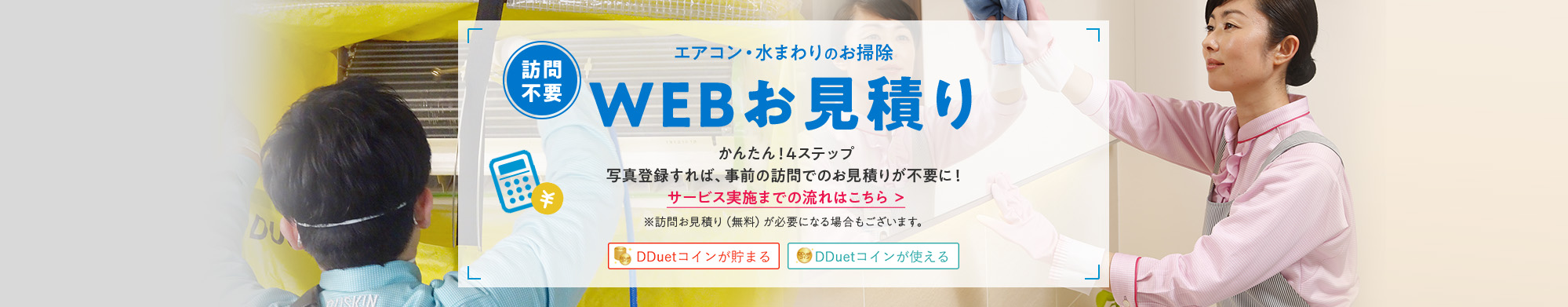 [訪問不要] エアコン・水まわりのお掃除 WEBお見積り かんたん！4ステップ 写真登録すれば、事前の訪問でのお見積りが不要に！※訪問お見積り(無料)が必要になる場合もございます。 DDuetコインが貯まる DDuetコインが使える