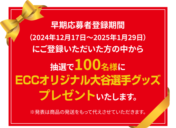 早期応募者登録期間（2024年12月17日～2025年1月29日）にご登録いただいた方の中から抽選で100名様にオリジナル大谷翔平選手グッズプレゼントいたします。（発表は商品の発送をもって代えさせていただきます。）