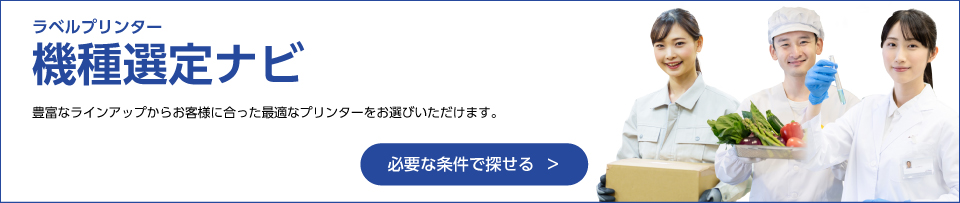 ラベルプリンター機種選定ナビ 豊富なラインアップからお客様に会った最適なプリンターをお選びいただけます。 必要な条件で探せる