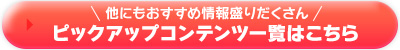 他にもおすすめ情報盛りだくさん！ピックアップコンテンツ一覧はこちら