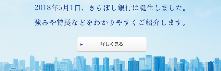 はじめまして。きらぼし銀行です。2018年5月1日、きらぼし銀行誕生。強みや特長などをわかりやすくご紹介します。詳しく見る