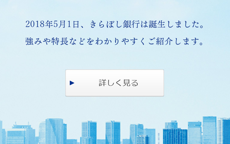 はじめまして。きらぼし銀行です。2018年5月1日、きらぼし銀行誕生。強みや特長などをわかりやすくご紹介します。詳しく見る