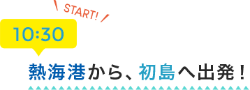 START 10:30 熱海港から、初島へ出発！