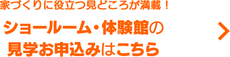 家づくりに役立つ見どころが満載！ ショールーム・体験館のお申込みはこちら