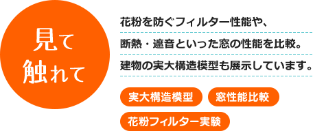 見て触れて 花粉を防ぐフィルター性能や、断熱・遮音といった窓の性能を比較。建物の実大構造模型も展示しています。[実大構造模型][窓性能比較][花粉フィルター実験]