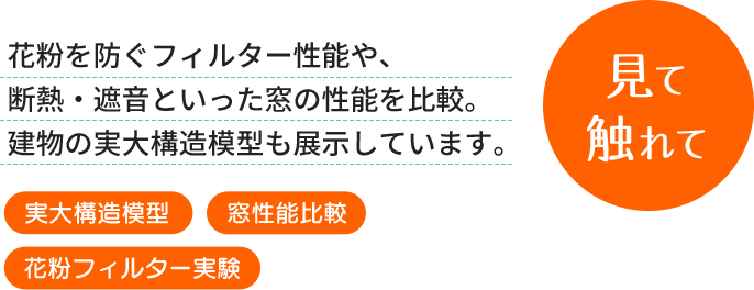 見て触れて 花粉を防ぐフィルター性能や、断熱・遮音といった窓の性能を比較。建物の実大構造模型も展示しています。[実大構造模型][窓性能比較][花粉フィルター実験]