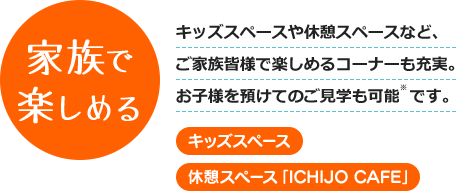 家族で楽しめる - キッズスペースや休憩スペースなど、ご家族皆様で楽しめるコーナーも充実。お子様を預けてのご見学も可能です。 [キッズスペース] [休憩スペース]