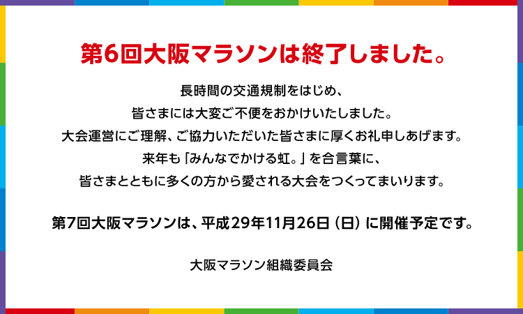 第6回大阪マラソンは終了しました。 長時間の交通規制をはじめ、皆さまには大変ご不便をおかけしました。大会運営にご理解、ご協力いただいた皆さまに厚くお礼申しあげます。来年も「みんなでかける虹。」を合言葉に、皆さまとともに多くの方から愛される大会をつくってまいります。 第7回大阪マラソンは、平成29年11月26日（日）に開催予定です。 大阪マラソン組織委員会