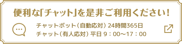 便利な「チャット」を是非ご利用ください！ チャットボット（自動応対）24時間365日 チャット（有人応対）平日9:00～17:00