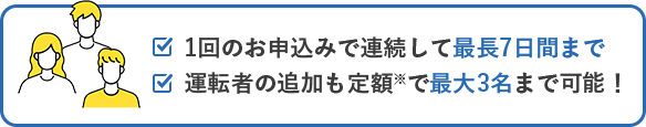 1回のお申込みで連続して最長7日間まで 運転者の追加も定額※で最大3名まで可能！