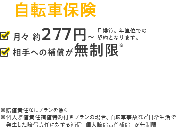 自転車保険 月々約277円～ 月換算。年単位での契約となります。 相手への補償が無制限 ※賠償責任なしプランを除く※個人賠償責任補償特約付きプランの場合、自転車事故など日常生活で発生した賠償責任に対する補償「個人賠償責任補償」が無制限