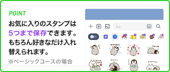 お気に入りのスタンプは、５つまで保存できます。もちろん好きなだけ入れ替えられます。※ベーシックコースの場合