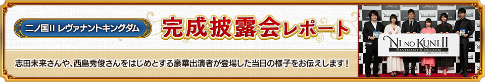 二ノ国II レヴァナントキングダム 完成披露会レポート 志田未来さんや、西島秀俊さんをはじめとする豪華出演者が登場した当日の様子をお伝えします！