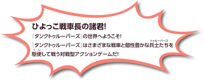 ひよっこ戦車長の諸君！『タンクトゥルーパーズ』の世界へようこそ！『タンクトゥルーパーズ』はさまざまな戦車と個性豊かな兵士たちを駆使して戦う対戦型アクションゲームだ！