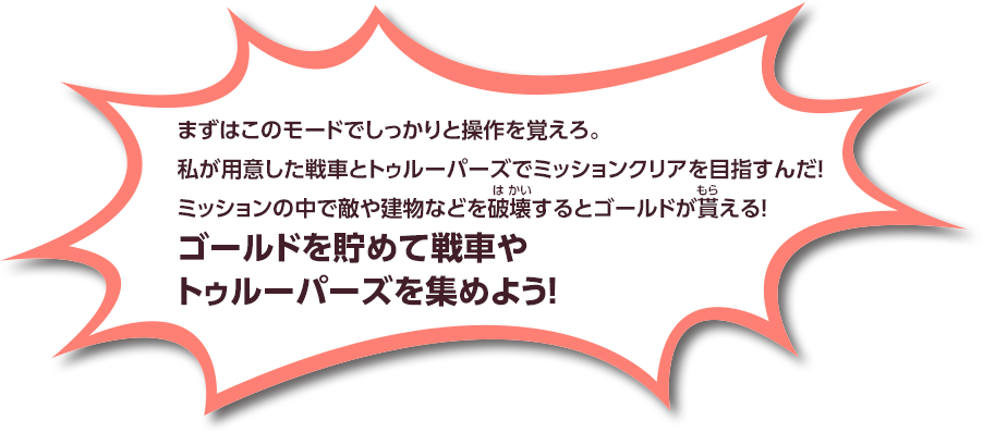 まずはこのモードでしっかりと操作を覚えろ 私が用意した戦車とトゥルーパーズでミッションクリアを目指すんだ！ ミッションの中で敵や建物などを破壊するとゴールドが貰える！ ゴールドを貯めて戦車やトゥルーパーズを集めよう！