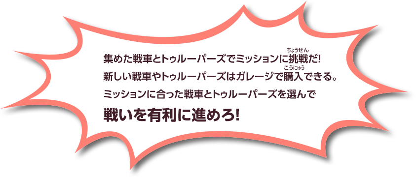 集めた戦車とトゥルーパーズでミッションに挑戦だ！ 新しい戦車やトゥルーパーズはガレージで購入できる。 ミッションに合った戦車とトゥルーパーズを選んで戦いを有利に進めろ！