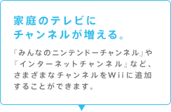 家庭のテレビにチャンネルが増える。
『みんなのニンテンドーチャンネル』や『インターネットチャンネル』など、さまざまなチャンネルをWiiに追加することができます。