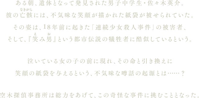 ある朝、遺体となって発見された男子中学生・佐々木英介。彼の亡骸には、不気味な笑顔が描かれた紙袋が被せられていた。その姿は、18年前に起きた「連続少女殺人事件」の被害者、そして、『笑み男（えみお）』という都市伝説の犠牲者に酷似しているという。泣いている女の子の前に現れ、その命と引き換えに笑顔の紙袋を与えるという、不気味な噂話の起源とは……？空木探偵事務所は総力をあげて、この奇怪な事件に挑むこととなった。