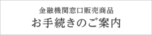 金融機関窓口販売商品 お手続きのご案内