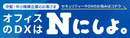 中堅・中小規模企業のお客さま オフィスのDXはNにしよ。 セキュリティーやDXのお悩みはコチラ