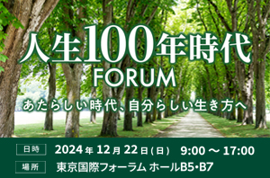 人生100年時代FORUM　新しい時代、自分らしい生き方へ　日時 2024年12月22日（日）9:00～17:00　場所 東京国際フォーラム ホールB5・B7