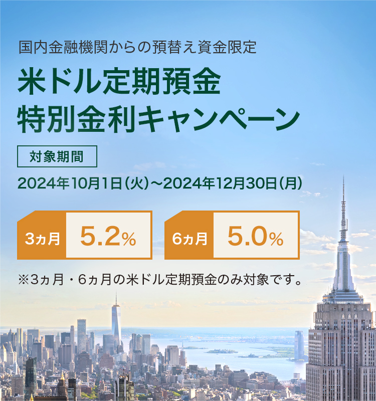 国内金融機関からの預替え資金限定 米ドル定期預金 特別金利キャンペーン 対象期間 2024年10月1日（火）～2024年12月30日（月） 3カ月 5.2% 6カ月 5.0％ ※3ヵ月・6ヵ月の米ドル定期預金のみ対象です。