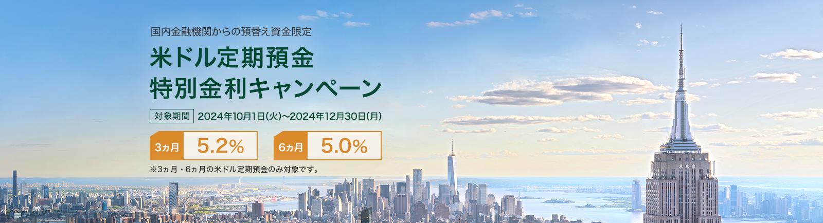 国内金融機関からの預替え資金限定 米ドル定期預金 特別金利キャンペーン 対象期間 2024年10月1日（火）～2024年12月30日（月） 3カ月 5.2% 6カ月 5.0％ ※3ヵ月・6ヵ月の米ドル定期預金のみ対象です。