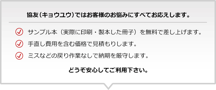 協友(キョウユウ)ではお客様のお悩みにすべてお応えします。｜サンプル本（実際に印刷・製本した冊子）を無料で差し上げます。手直し費用を含む価格で見積もりします。ミスなどの戻り作業なしで納期を厳守します。｜どうぞ安心してご利用下さい。