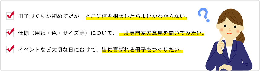 冊子づくりが初めてだが、どこに何を相談したらよいかわからない。仕様（用紙・色・サイズ等）について、一度専門家の意見を聞いてみたい。イベントなど大切な日にむけて、皆に喜ばれる冊子をつくりたい。