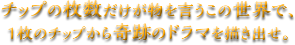 チップの枚数だけが物を言うこの世界で、1枚のチップから奇跡のドラマを描き出せ。