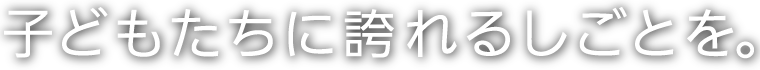 子どもたちに誇れる仕事。