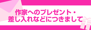 【作家へのプレゼント・差し入れなどにつきまして】