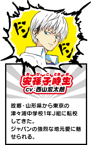 安孫子時生（あびこ　ときお）　故郷・山形県から東京の津々浦中学校1年J組に転校してきた。ジャパンの強烈な地元愛に魅せられる。