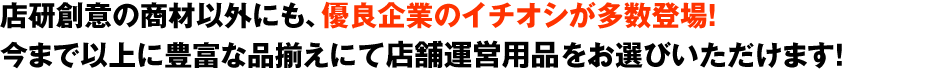 店研創意の商材以外にも、優良企業のイチオシが多数登場！今まで以上に豊富な品揃えにて飲食店向け備品をお選びいただけます！