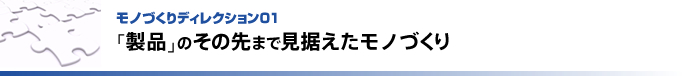 モノづくりディレクション01   「製品」のその先まで見据えたモノづくり