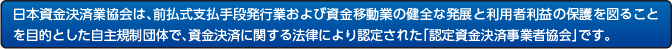 日本資金決済業協会は、前払式支払手段発行業および資金移動業の健全な発展と利用者利益の保護を図ることを目的とした自主規制団体で、資金決済に関する法律により認定された「認定資金決済事業者協会」です。