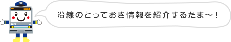 沿線のとっておき情報を紹介するたま〜！