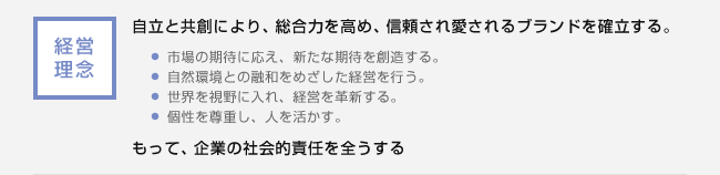 経営理念：自立と共創により、総合力を高め、信頼され愛されるブランドを確立する。・市場の期待に応え、新たな期待を創造する。・自然環境との融和をめざした経営を行う。・世界を視野に入れ、経営を革新する。・個性を尊重し、人を活かす。もって、企業の社会的責任を全うする