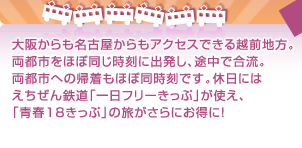 大阪からも名古屋からもアクセスできる越前地方。両都市をほぼ同じ時刻に出発し、途中で合流。両都市への帰着もほぼ同時刻です。休日にはえちぜん鉄道「一日フリーきっぷ」が使え、「青春18きっぷ」の旅がさらにお得に！