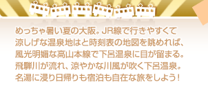 めっちゃ暑い夏の大阪。JR線で行きやすくて涼しげな温泉地はと時刻表の地図を眺めれば、風光明媚な高山本線で下呂温泉に目が留まる。飛騨川が流れ、涼やかな川風が吹く下呂温泉。名湯に浸り日帰りも宿泊も自在な旅をしよう！