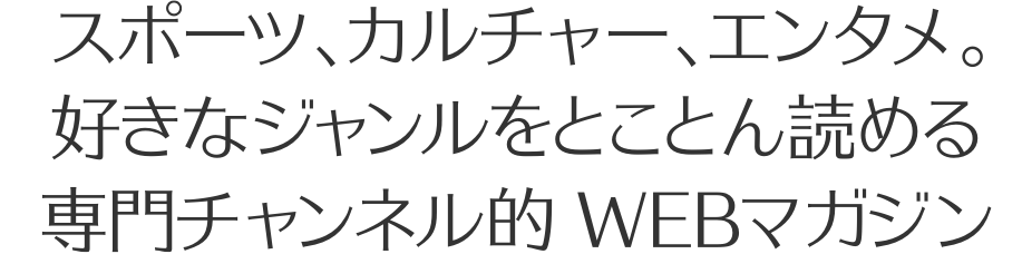 スポーツ、カルチャー、エンタメ。好きなジャンルをとことん読めるWEBマガジン