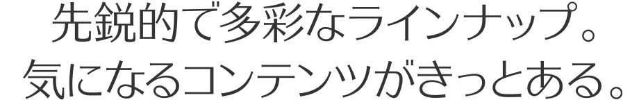 先鋭的で多彩なラインナップ。気になるコンテンツがきっとある。