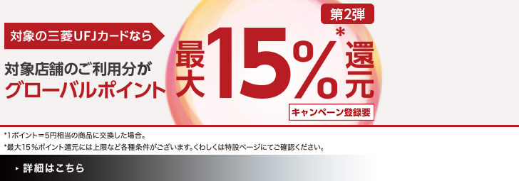 第2弾 対象の三菱UFJカードなら対象店舗のご利用分がグローバルポイント最大15％*還元 *1ポイント＝5円相当の商品に交換した場合。 *最大15％ポイント還元には上限など各種条件がございます。くわしくは特設ページにてご確認ください。